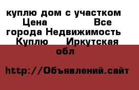 куплю дом с участком › Цена ­ 300 000 - Все города Недвижимость » Куплю   . Иркутская обл.